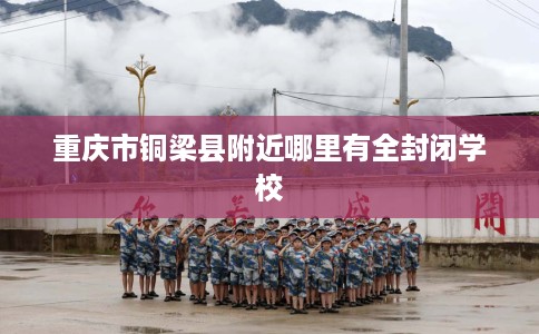 重庆市铜梁县附近哪里有全封闭学校 重庆市铜梁县附近哪里有全封闭学校