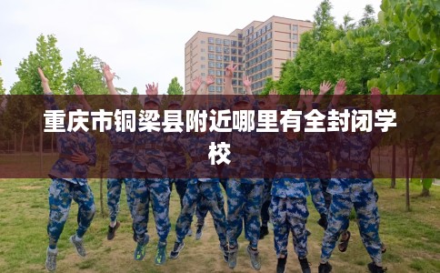 重庆市铜梁县附近哪里有全封闭学校 重庆市铜梁县附近哪里有全封闭学校