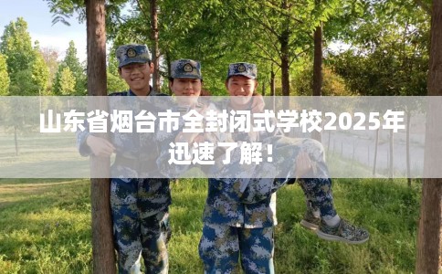 山东省烟台市全封闭式学校2025年迅速了解! 山东省烟台市全封闭式学校2025年迅速了解!