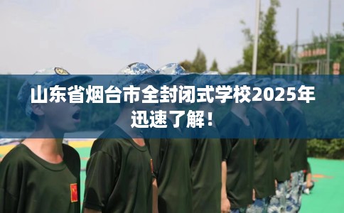 山东省烟台市全封闭式学校2025年迅速了解! 山东省烟台市全封闭式学校2025年迅速了解!
