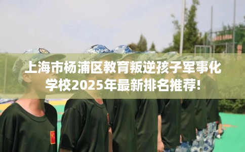 上海市杨浦区教育叛逆孩子军事化学校2025年最新排名推荐! 上海市杨浦区教育叛逆孩子军事化学校2025年最新排名推荐!