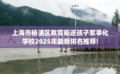 上海市杨浦区教育叛逆孩子军事化学校2025年最新排名推荐! 上海市杨浦区教育叛逆孩子军事化学校2025年最新排名推荐!