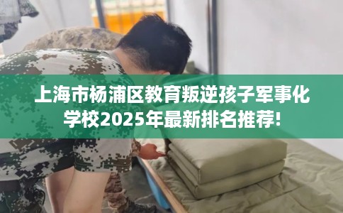上海市杨浦区教育叛逆孩子军事化学校2025年最新排名推荐!