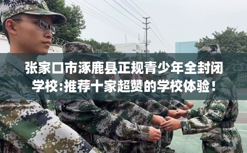 张家口市涿鹿县正规青少年全封闭学校:推荐十家超赞的学校体验！