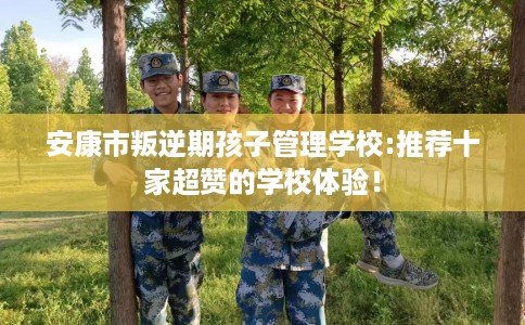 安康市叛逆期孩子管理学校:推荐十家超赞的学校体验! 安康市叛逆期孩子管理学校:推荐十家超赞的学校体验!