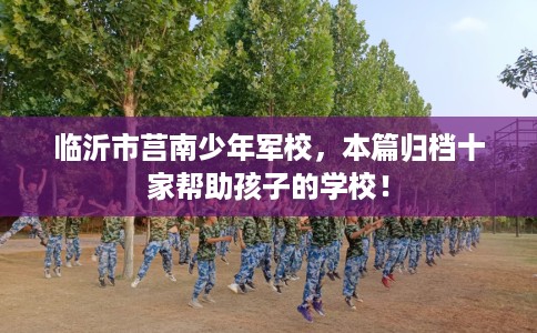 临沂市莒南少年军校，本篇归档十家帮助孩子的学校！