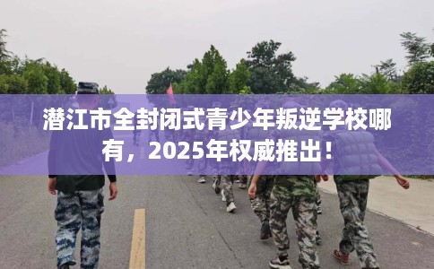 潜江市全封闭式青少年叛逆学校哪有，2025年权威推出！