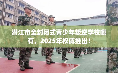 潜江市全封闭式青少年叛逆学校哪有，2025年权威推出！