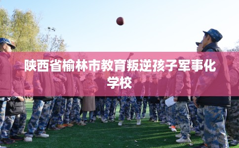 陕西省榆林市教育叛逆孩子军事化学校
