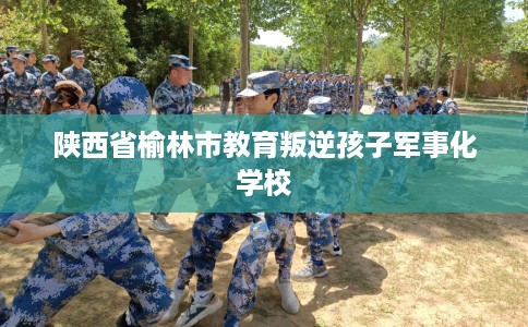 陕西省榆林市教育叛逆孩子军事化学校