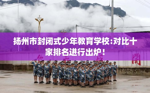 扬州市封闭式少年教育学校:对比十家排名进行出炉! 扬州市封闭式少年教育学校:对比十家排名进行出炉!