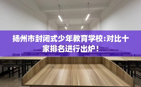 扬州市封闭式少年教育学校:对比十家排名进行出炉! 扬州市封闭式少年教育学校:对比十家排名进行出炉!