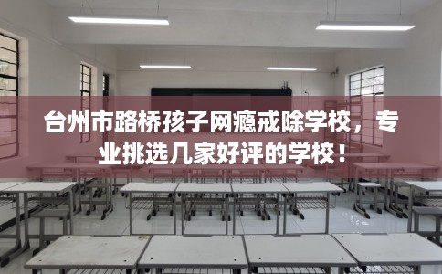 台州市路桥孩子网瘾戒除学校，专业挑选几家好评的学校！