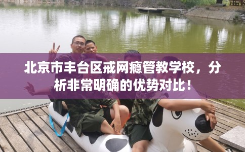 北京市丰台区戒网瘾管教学校,分析非常明确的优势对比! 北京市丰台区戒网瘾管教学校,分析非常明确的优势对比!