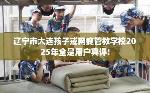 辽宁市大连孩子戒网瘾管教学校2025年全是用户真评! 辽宁市大连孩子戒网瘾管教学校2025年全是用户真评!