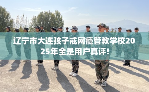 辽宁市大连孩子戒网瘾管教学校2025年全是用户真评! 辽宁市大连孩子戒网瘾管教学校2025年全是用户真评!