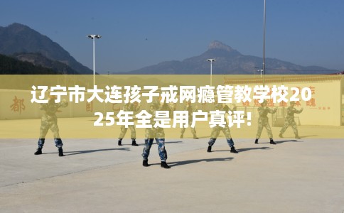 辽宁市大连孩子戒网瘾管教学校2025年全是用户真评! 辽宁市大连孩子戒网瘾管教学校2025年全是用户真评!