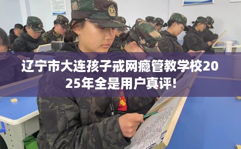 辽宁市大连孩子戒网瘾管教学校2025年全是用户真评!