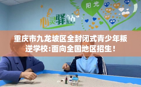 重庆市九龙坡区全封闭式青少年叛逆学校:面向全国地区招生！