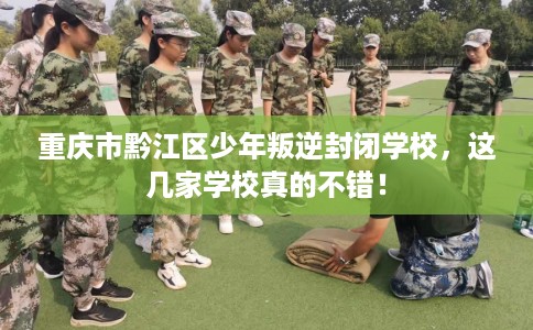 重庆市黔江区少年叛逆封闭学校，这几家学校真的不错！