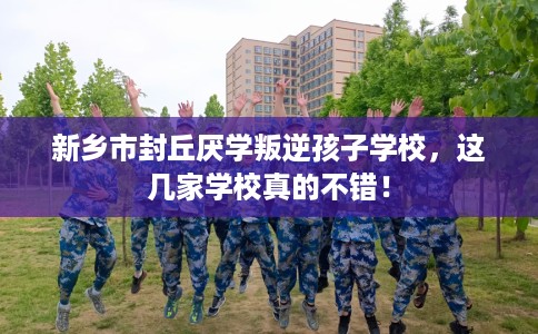 新乡市封丘厌学叛逆孩子学校，这几家学校真的不错！