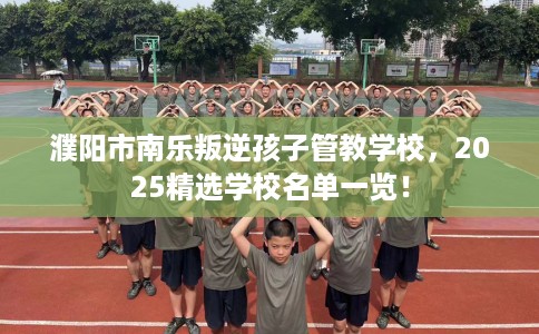 濮阳市南乐叛逆孩子管教学校,2025精选学校名单一览! 濮阳市南乐叛逆孩子管教学校,2025精选学校名单一览!