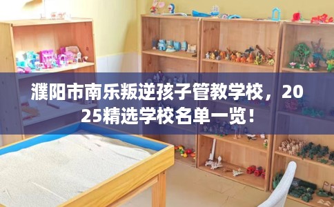 濮阳市南乐叛逆孩子管教学校,2025精选学校名单一览! 濮阳市南乐叛逆孩子管教学校,2025精选学校名单一览!