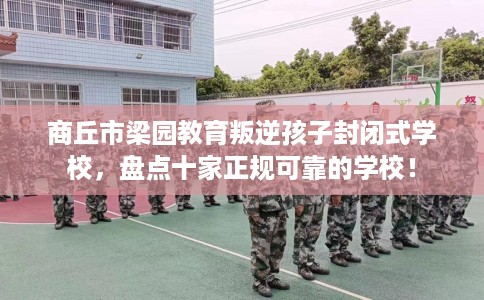 商丘市梁园教育叛逆孩子封闭式学校，盘点十家正规可靠的学校！