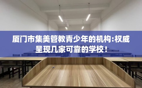 厦门市集美管教青少年的机构:权威呈现几家可靠的学校! 厦门市集美管教青少年的机构:权威呈现几家可靠的学校!