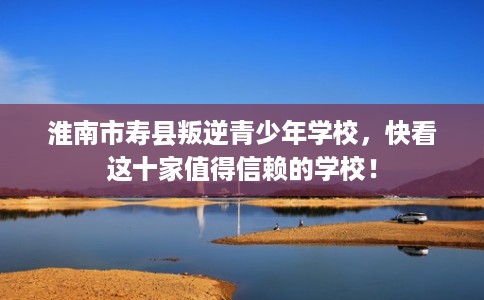 淮南市寿县叛逆青少年学校，快看这十家值得信赖的学校！