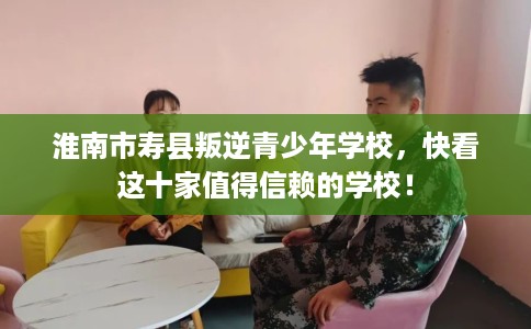 淮南市寿县叛逆青少年学校，快看这十家值得信赖的学校！