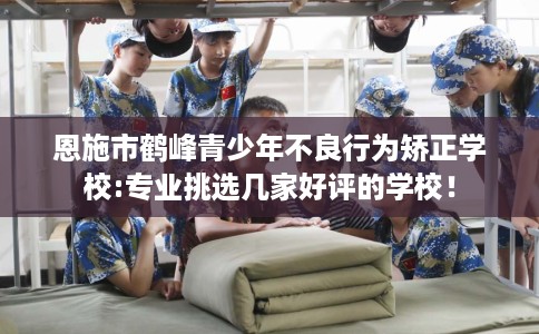 恩施市鹤峰青少年不良行为矫正学校:专业挑选几家好评的学校! 恩施市鹤峰青少年不良行为矫正学校:专业挑选几家好评的学校!