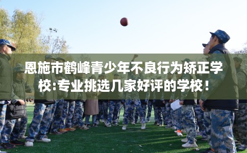 恩施市鹤峰青少年不良行为矫正学校:专业挑选几家好评的学校! 恩施市鹤峰青少年不良行为矫正学校:专业挑选几家好评的学校!