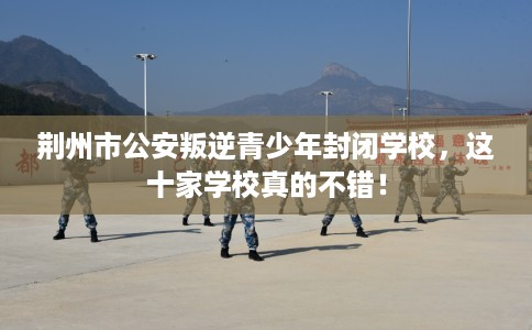 荆州市公安叛逆青少年封闭学校,这十家学校真的不错! 荆州市公安叛逆青少年封闭学校,这十家学校真的不错!