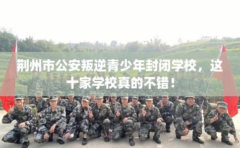 荆州市公安叛逆青少年封闭学校，这十家学校真的不错！