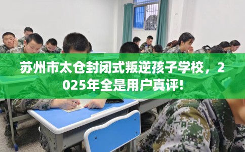苏州市太仓封闭式叛逆孩子学校，2025年全是用户真评!
