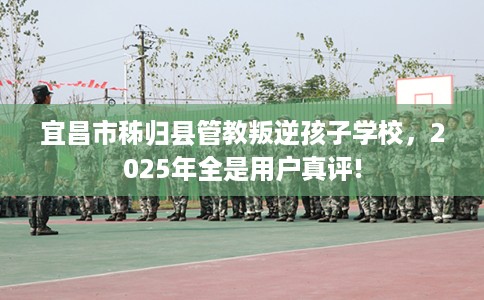 宜昌市秭归县管教叛逆孩子学校，2025年全是用户真评!