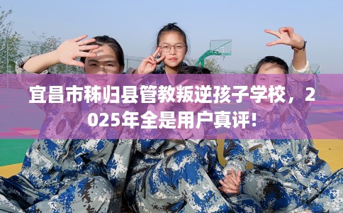 宜昌市秭归县管教叛逆孩子学校，2025年全是用户真评!