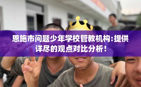恩施市问题少年学校管教机构:提供详尽的观点对比分析！