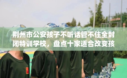 荆州市公安孩子不听话管不住全封闭特训学校,盘点十家适合改变孩子的学校! 荆州市公安孩子不听话管不住全封闭特训学校,盘点十家适合改变孩子的学校!