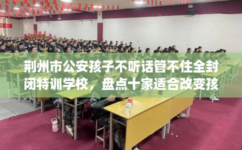 荆州市公安孩子不听话管不住全封闭特训学校，盘点十家适合改变孩子的学校！
