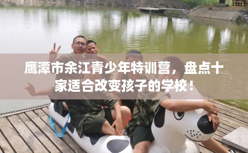 鹰潭市余江青少年特训营,盘点十家适合改变孩子的学校! 鹰潭市余江青少年特训营,盘点十家适合改变孩子的学校!