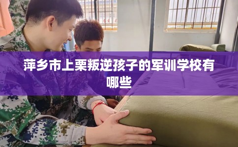 萍乡市上栗叛逆孩子的军训学校有哪些