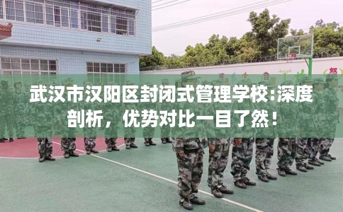 武汉市汉阳区封闭式管理学校:深度剖析，优势对比一目了然！