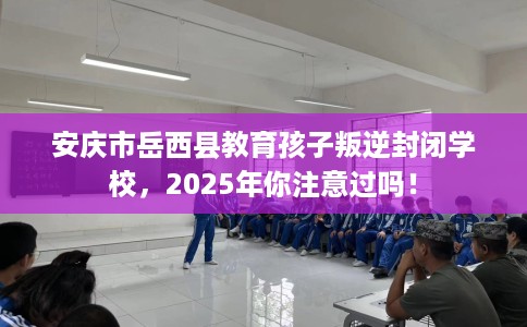 安庆市岳西县教育孩子叛逆封闭学校,2025年你注意过吗! 安庆市岳西县教育孩子叛逆封闭学校,2025年你注意过吗!