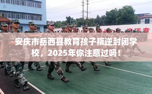 安庆市岳西县教育孩子叛逆封闭学校,2025年你注意过吗! 安庆市岳西县教育孩子叛逆封闭学校,2025年你注意过吗!