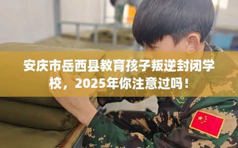 安庆市岳西县教育孩子叛逆封闭学校,2025年你注意过吗! 安庆市岳西县教育孩子叛逆封闭学校,2025年你注意过吗!