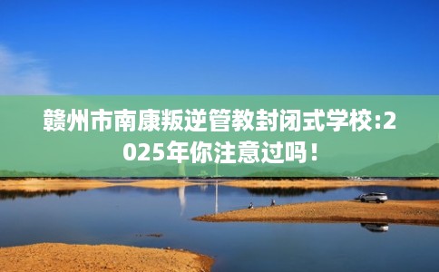赣州市南康叛逆管教封闭式学校:2025年你注意过吗！