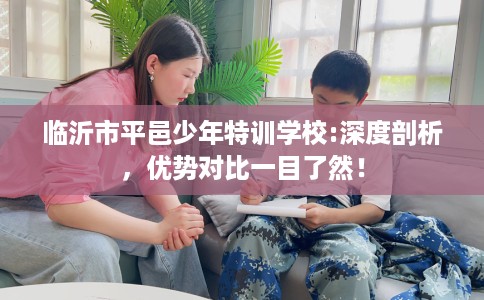 临沂市平邑少年特训学校:深度剖析,优势对比一目了然! 临沂市平邑少年特训学校:深度剖析,优势对比一目了然!