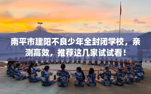 南平市建阳不良少年全封闭学校，亲测高效，推荐这几家试试看！